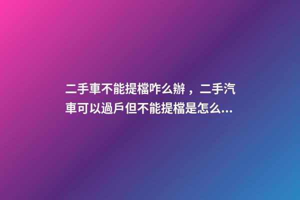 二手車不能提檔咋么辦，二手汽車可以過戶但不能提檔是怎么回事